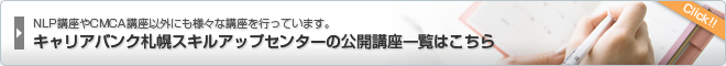 NLP講座やCMCAキャリアコンサルタント養成講習以外にも様々な講座を行っています。　キャリアバンク札幌スキルアップセンターの公開講座一覧はこちら